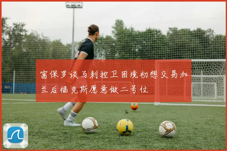 富保罗谈马刺控卫困境初想交易加兰后福克斯愿意做二号位