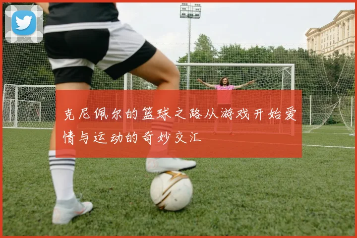 克尼佩尔的篮球之路从游戏开始爱情与运动的奇妙交汇