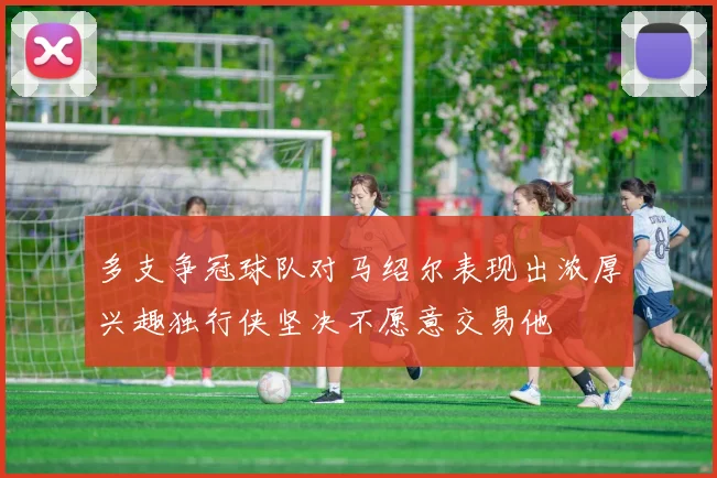 多支争冠球队对马绍尔表现出浓厚兴趣独行侠坚决不愿意交易他