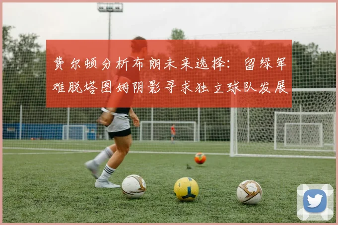 费尔顿分析布朗未来选择：留绿军难脱塔图姆阴影寻求独立球队发展