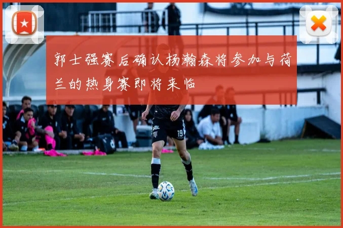 郭士强赛后确认杨瀚森将参加与荷兰的热身赛即将来临