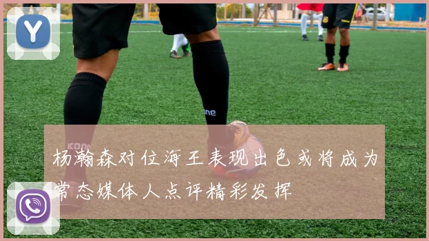 杨瀚森对位海王表现出色或将成为常态媒体人点评精彩发挥
