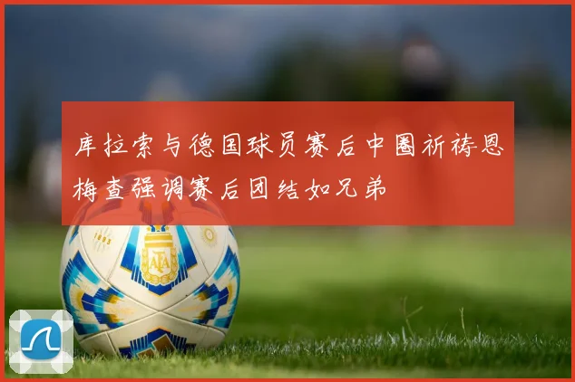 库拉索与德国球员赛后中圈祈祷恩梅查强调赛后团结如兄弟