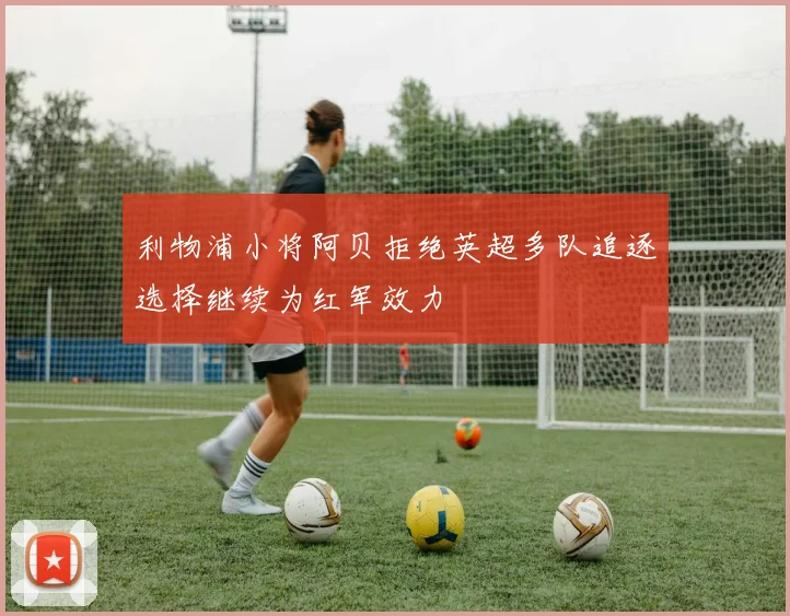 利物浦小将阿贝拒绝英超多队追逐选择继续为红军效力