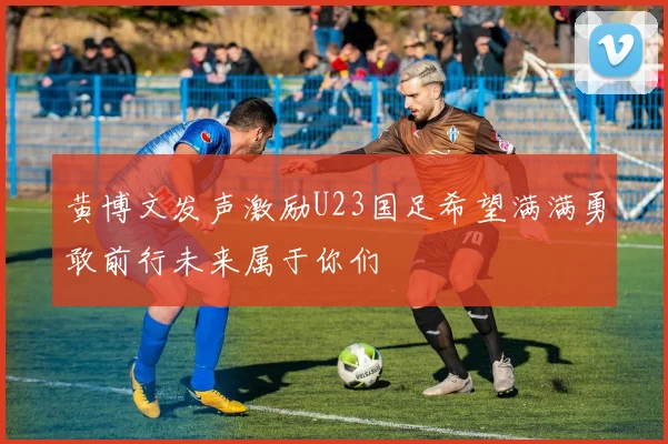 黄博文发声激励U23国足希望满满勇敢前行未来属于你们