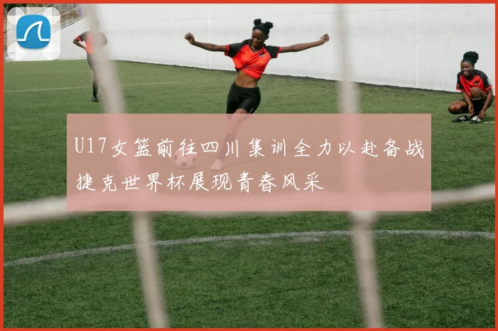 U17女篮前往四川集训全力以赴备战捷克世界杯展现青春风采