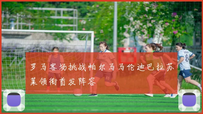 罗马客场挑战帕尔马马伦迪巴拉苏莱领衔首发阵容