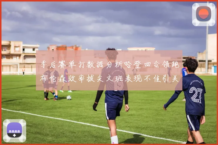 季后赛单打数据分析哈登回合领跑布伦森效率拔尖文班表现不佳引关注