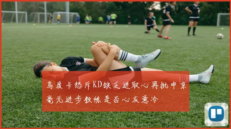 乌度卡怒斥KD缺乏进取心再批申京毫无进步教练是否心灰意冷