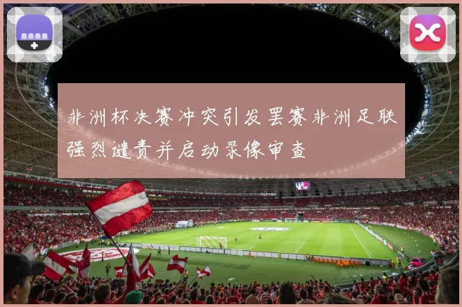 非洲杯决赛冲突引发罢赛非洲足联强烈谴责并启动录像审查
