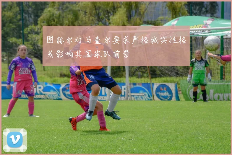 图赫尔对马奎尔要求严格诚实性格或影响其国家队前景